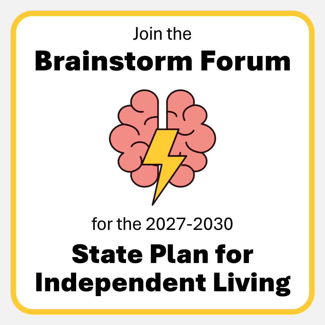 Graphic promoting a brainstorming forum for the 2027-2030 State Plan for Independent Living. The image features the text "Join the Brainstorm Forum" at the top, a pink brain icon with a yellow lightning bolt through the center in the middle, and the text "for the 2027-2030 State Plan for Independent Living" at the bottom. The design has a light gray background with a yellow rounded border. Graphic promoting a brainstorming forum for the 2027-2030 State Plan for Independent Living. The image features the text "Join the Brainstorm Forum" at the top, a pink brain icon with a yellow lightning bolt through the center in the middle, and the text "for the 2027-2030 State Plan for Independent Living" at the bottom. The design has a light gray background with a yellow rounded border.