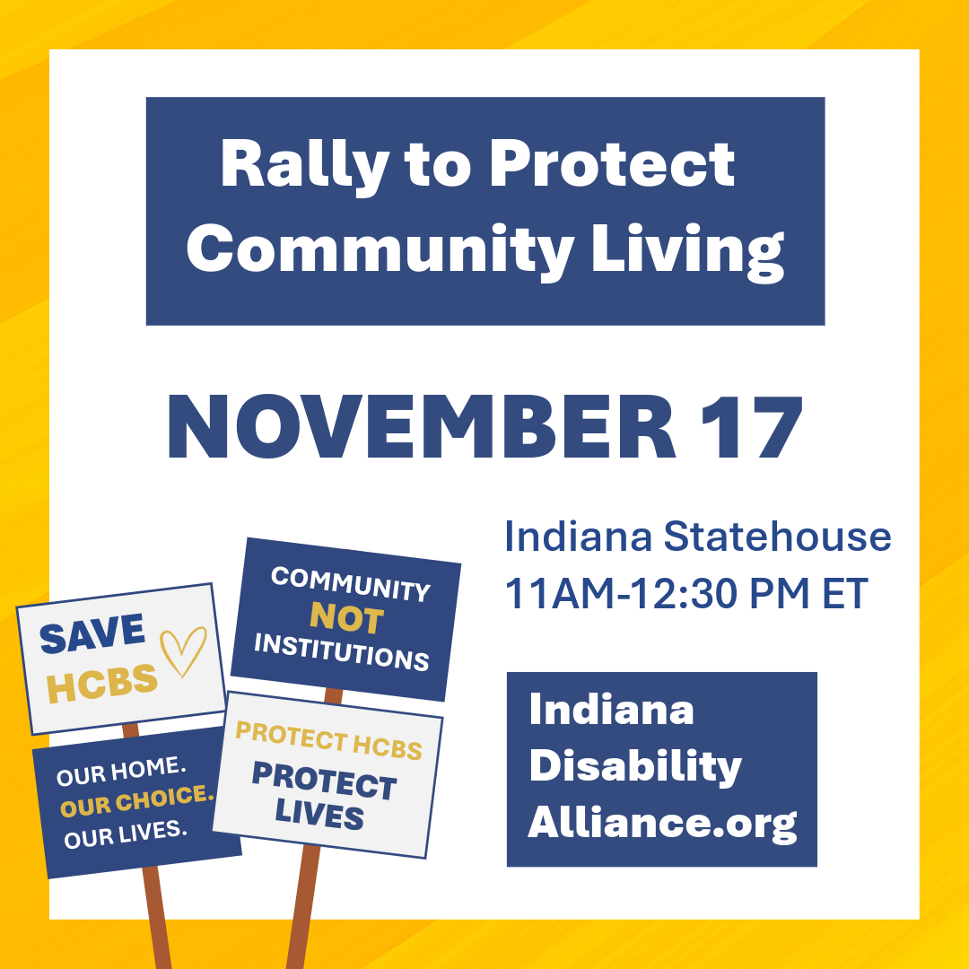 Graphic promoting a Rally to Protect Community Living on November 17 at the Indiana Statehouse from 11:00 AM to 12:30 PM ET. The image features advocacy signs with messages supporting home and community-based services and the website Indiana Disability Alliance dot org. The design uses blue, gold, and white colors on a yellow background. Graphic promoting a Rally to Protect Community Living on November 17 at the Indiana Statehouse from 11:00 AM to 12:30 PM ET. The image features advocacy signs with messages supporting home and community-based services and the website Indiana Disability Alliance dot org. The design uses blue, gold, and white colors on a yellow background.